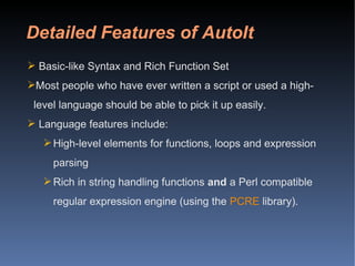 Detailed Features of AutoIt Basic-like Syntax and Rich Function Set Most people who have ever written a script or used a high-level language should be able to pick it up easily. Language features include: High-level elements for functions, loops and expression parsing  Rich in string handling functions  and  a Perl compatible regular expression engine (using the  PCRE  library).  