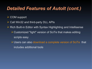 Detailed Features of AutoIt (cont.) COM support  Call Win32 and third-party DLL APIs Rich Built-in Editor with Syntax Highlighting and Intellisense Customized "light" version of SciTe that makes editing scripts easy  Users can also  download a complete version of SciTe   that includes additional tools 