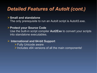 Detailed Features of AutoIt (cont.) Small and standalone The only prerequisite to run an AutoIt script is AutoIt3.exe. Protect your Source Code Use the built-in script compiler  Aut2Exe  to convert your scripts into standalone executables. International and 64-bit Support Fully Unicode aware Includes x64 versions of all the main components! 