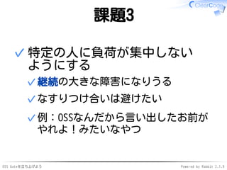 OSS Gateを立ち上げよう Powered by Rabbit 2.1.9
課題3
特定の人に負荷が集中しない
ようにする
継続の大きな障害になりうる✓
なすりつけ合いは避けたい✓
例：OSSなんだから言い出したお前が
やれよ！みたいなやつ
✓
✓
 