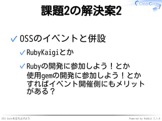 OSS Gateを立ち上げよう Powered by Rabbit 2.1.9
課題2の解決案2
OSSのイベントと併設
RubyKaigiとか✓
Rubyの開発に参加しよう！とか
使用gemの開発に参加しよう！とか
すればイベント開催側にもメリット
がある？
✓
✓
 