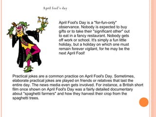 April Fool's Day is a "for-fun-only" observance. Nobody is expected to buy gifts or to take their "significant other" out to eat in a fancy restaurant. Nobody gets off work or school. It's simply a fun little holiday, but a holiday on which one must remain forever vigilant, for he may be the next April Fool!  April fool’s day Practical jokes are a common practice on April Fool's Day. Sometimes, elaborate practical jokes are played on friends or relatives that last the entire day. The news media even gets involved. For instance, a British short film once shown on April Fool's Day was a fairly detailed documentary about "spaghetti farmers" and how they harvest their crop from the spaghetti trees.  