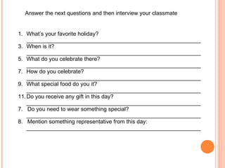Answer the next questions and then interview your classmate What’s your favorite holiday? ________________________________________________________ When is it? ________________________________________________________ What do you celebrate there? ________________________________________________________ How do you celebrate? ________________________________________________________ What special food do you it? ________________________________________________________ Do you receive any gift in this day? ________________________________________________________ 7.  Do you need to wear something special? ________________________________________________________ 8.  Mention something representative from this day: ________________________________________________________ 