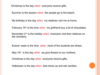 Christmas is the day  when  everyone receive gifts. Summer is the season  when  the people go to the beach. My birthday is the day  when  my relatives visit me at home. February 14 th  is the time  when  my girlfriend buy a lot of chocolates. November 2 nd  is the holiday  when  mexicans visit their relatives on the cemetary. Exams’ week is the time  when  most of the students are stress. May 10 th   is the day  when  we give flowers to our mothers.  Christmas is the day  when  everyone receive gifts. Halloween is the day  when  kids dress up and ask candies. 