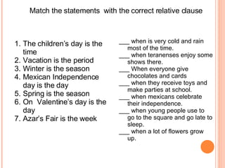 Match the statements  with the correct relative clause The children’s day is the time Vacation is the period Winter is the season  Mexican Independence day is the day Spring is the season  On  Valentine’s day is the day  Azar’s Fair is the week  ___ when is very cold and rain most of the time. ___ when teranenses enjoy some shows there. ___ When everyone give chocolates and cards ___ when they receive toys and make parties at school. ___ when mexicans celebrate their independence. ___ when young people use to go to the square and go late to sleep. ___ when a lot of flowers grow up. 