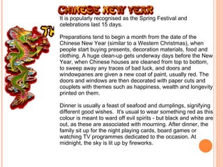 It is popularly recognised as the Spring Festival and celebrations last 15 days.  Preparations tend to begin a month from the date of the Chinese New Year (similar to a Western Christmas), when people start buying presents, decoration materials, food and clothing. A huge clean-up gets underway days before the New Year, when Chinese houses are cleaned from top to bottom, to sweep away any traces of bad luck, and doors and windowpanes are given a new coat of paint, usually red. The doors and windows are then decorated with paper cuts and couplets with themes such as happiness, wealth and longevity printed on them. Dinner is usually a feast of seafood and dumplings, signifying different good wishes.  It's usual to wear something red as this colour is meant to ward off evil spirits - but black and white are out, as these are associated with mourning. After dinner, the family sit up for the night playing cards, board games or watching TV programmes dedicated to the occasion. At midnight, the sky is lit up by fireworks. 