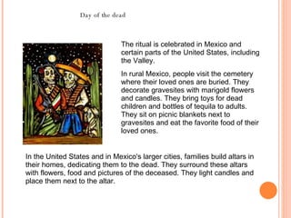 The ritual is celebrated in Mexico and certain parts of the United States, including the Valley.  In rural Mexico, people visit the cemetery where their loved ones are buried. They decorate gravesites with marigold flowers and candles. They bring toys for dead children and bottles of tequila to adults. They sit on picnic blankets next to gravesites and eat the favorite food of their loved ones.  In the United States and in Mexico's larger cities, families build altars in their homes, dedicating them to the dead. They surround these altars with flowers, food and pictures of the deceased. They light candles and place them next to the altar.  Day of the dead 