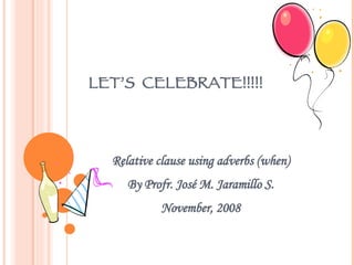 LET’S  CELEBRATE!!!!! Relative clause using adverbs (when) By Profr. José M. Jaramillo S. November, 2008 