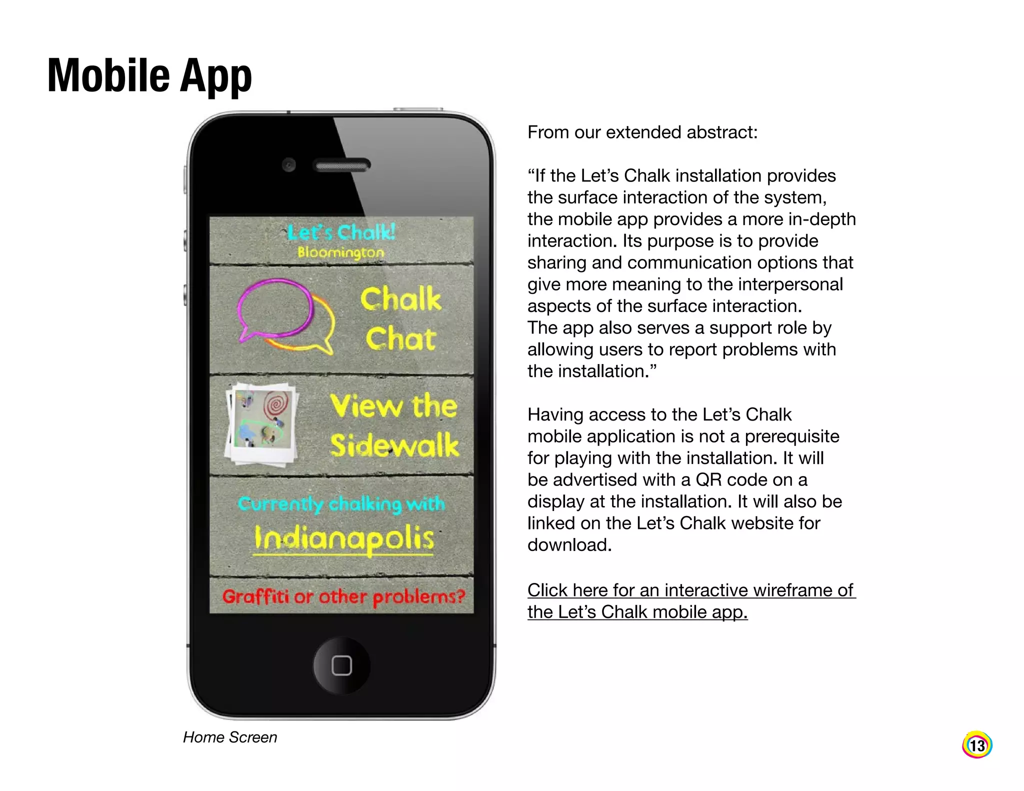 Mobile App
From our extended abstract:
“If the Let’s Chalk installation provides
the surface interaction of the system,
the mobile app provides a more in-depth
interaction. Its purpose is to provide
sharing and communication options that
give more meaning to the interpersonal
aspects of the surface interaction.
The app also serves a support role by
allowing users to report problems with
the installation.”
Having access to the Let’s Chalk
mobile application is not a prerequisite
for playing with the installation. It will
be advertised with a QR code on a
display at the installation. It will also be
linked on the Let’s Chalk website for
download.
Click here for an interactive wireframe of
the Let’s Chalk mobile app.

Home Screen

13

 