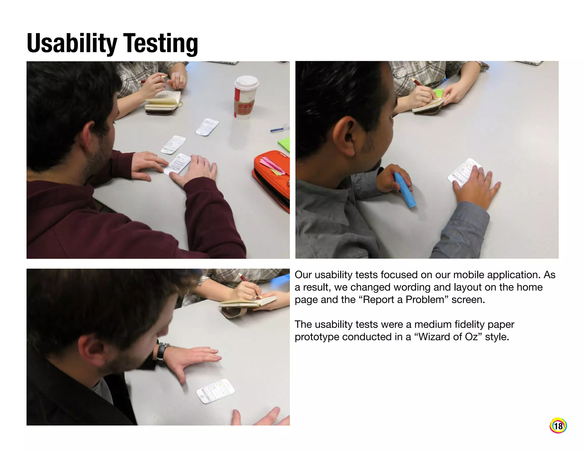 Usability Testing

Our usability tests focused on our mobile application. As
a result, we changed wording and layout on the home
page and the “Report a Problem” screen.
The usability tests were a medium fidelity paper
prototype conducted in a “Wizard of Oz” style.

18

 