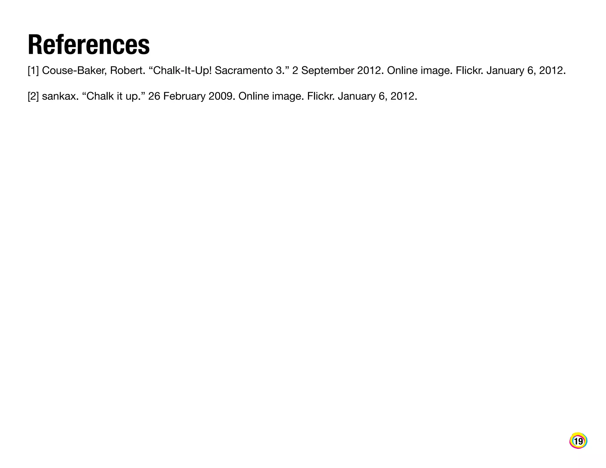 References

[1] Couse-Baker, Robert. “Chalk-It-Up! Sacramento 3.” 2 September 2012. Online image. Flickr. January 6, 2012.
[2] sankax. “Chalk it up.” 26 February 2009. Online image. Flickr. January 6, 2012.

19

 