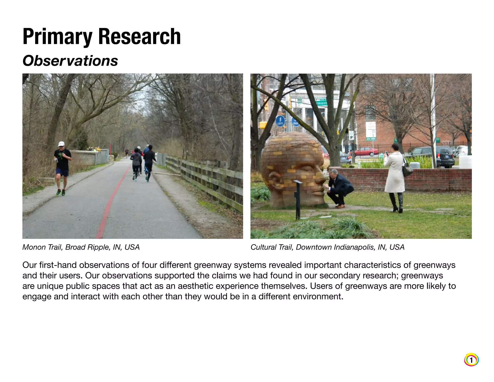 Primary Research
Observations

Monon Trail, Broad Ripple, IN, USA

Cultural Trail, Downtown Indianapolis, IN, USA

Our first-hand observations of four different greenway systems revealed important characteristics of greenways
and their users. Our observations supported the claims we had found in our secondary research; greenways
are unique public spaces that act as an aesthetic experience themselves. Users of greenways are more likely to
engage and interact with each other than they would be in a different environment.

1

 