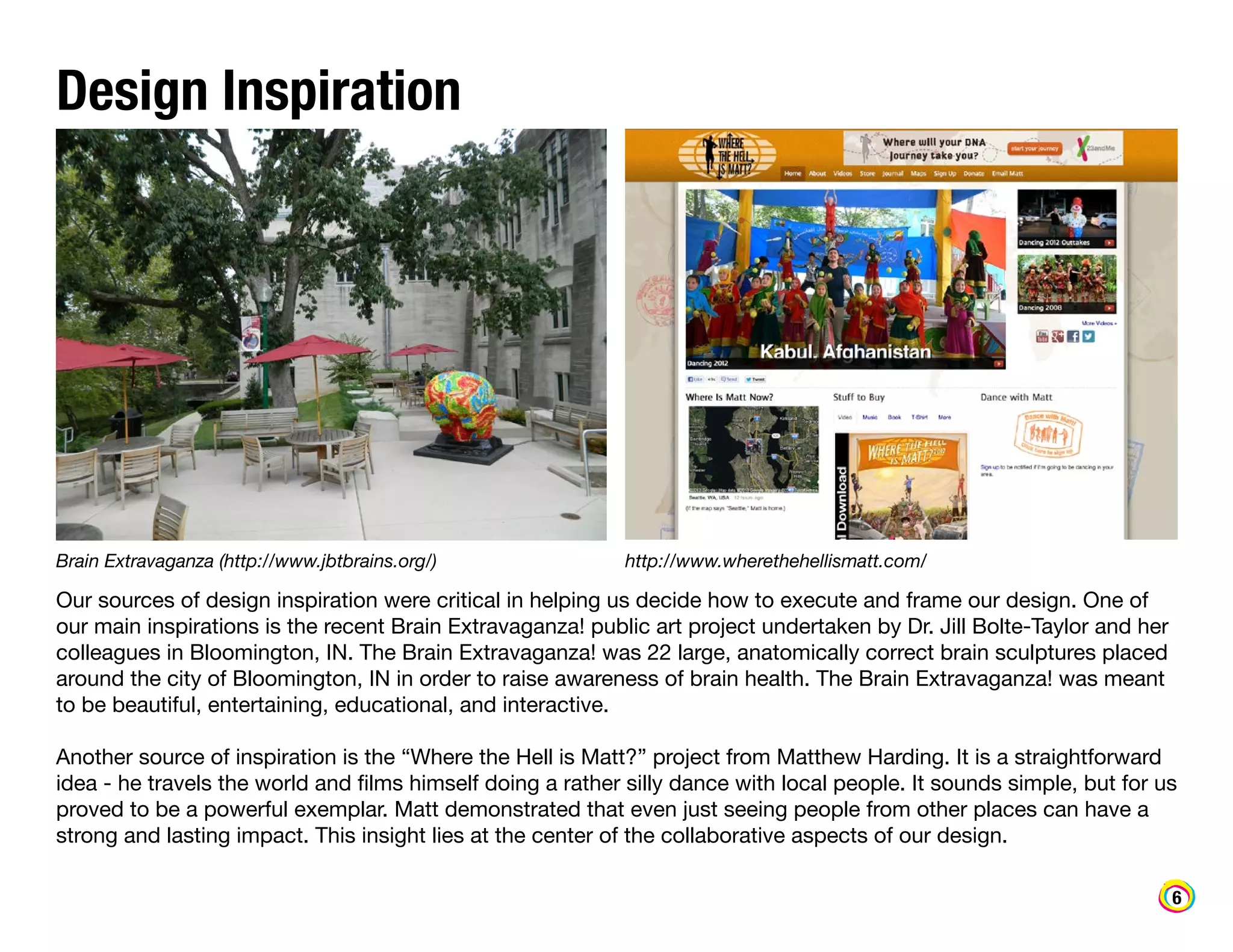 Design Inspiration

Brain Extravaganza (http://www.jbtbrains.org/)

http://www.wherethehellismatt.com/

Our sources of design inspiration were critical in helping us decide how to execute and frame our design. One of
our main inspirations is the recent Brain Extravaganza! public art project undertaken by Dr. Jill Bolte-Taylor and her
colleagues in Bloomington, IN. The Brain Extravaganza! was 22 large, anatomically correct brain sculptures placed
around the city of Bloomington, IN in order to raise awareness of brain health. The Brain Extravaganza! was meant
to be beautiful, entertaining, educational, and interactive.
Another source of inspiration is the “Where the Hell is Matt?” project from Matthew Harding. It is a straightforward
idea - he travels the world and films himself doing a rather silly dance with local people. It sounds simple, but for us
proved to be a powerful exemplar. Matt demonstrated that even just seeing people from other places can have a
strong and lasting impact. This insight lies at the center of the collaborative aspects of our design.
6

 