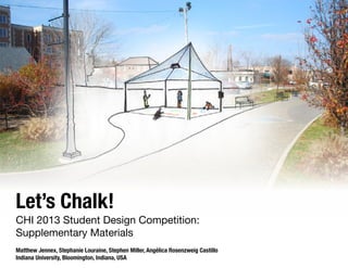 Let’s Chalk!

CHI 2013 Student Design Competition:
Supplementary Materials
Matthew Jennex, Stephanie Louraine, Stephen Miller, Angélica Rosenzweig Castillo
Indiana University, Bloomington, Indiana, USA

 