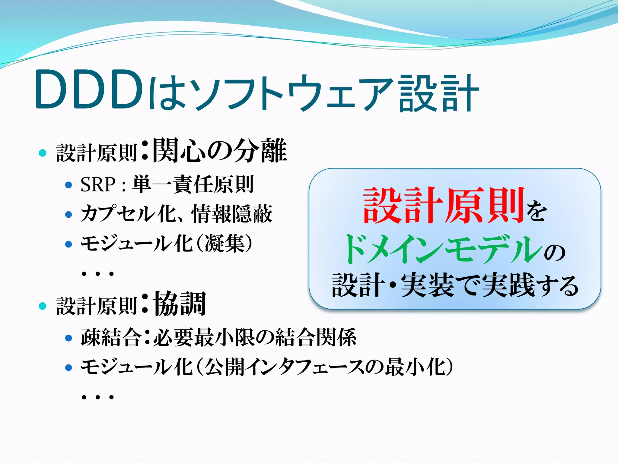 DDDはソフトウェア設計
 設計原則：関心の分離
  SRP : 単一責任原則
  カプセル化、情報隠蔽       設計原則を
  モジュール化（凝集）
  ．．．
                  ドメインモデルの
                  設計・実装で実践する
 設計原則：協調
  疎結合：必要最小限の結合関係
  モジュール化（公開インタフェースの最小化）
  ．．．
 