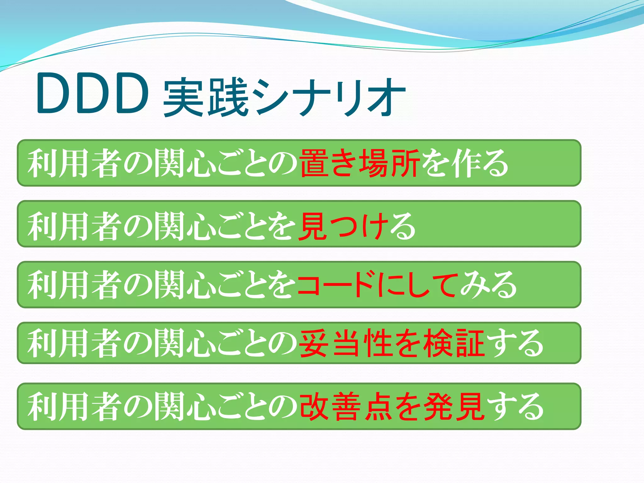 DDD 実践シナリオ
利用者の関心ごとの置き場所を作る
利用者の関心ごとを見つける
利用者の関心ごとをコードにしてみる
利用者の関心ごとの妥当性を検証する
利用者の関心ごとの改善点を発見する
 