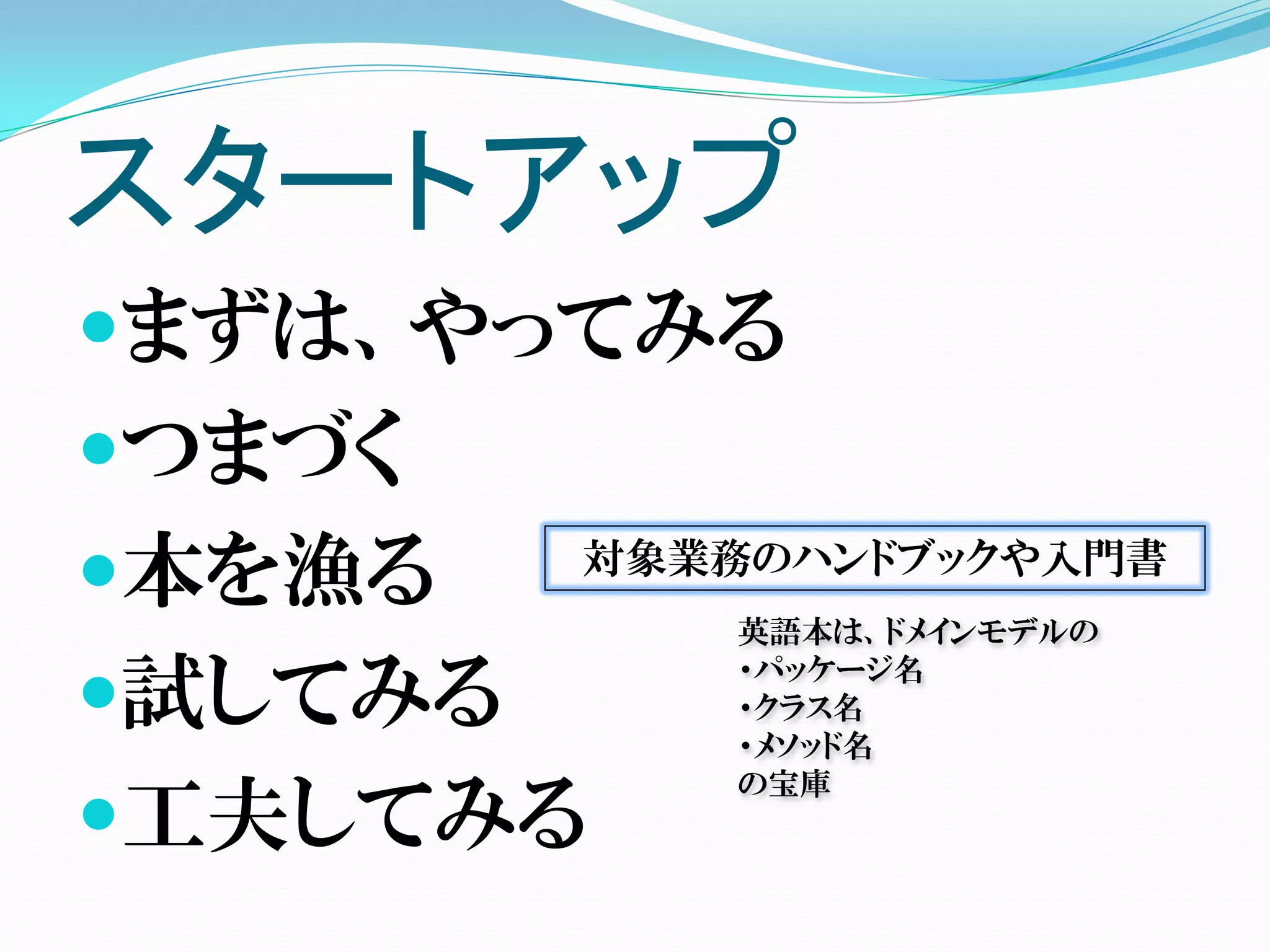 スタートアップ
まずは、やってみる
つまづく
本を漁る    対象業務のハンドブックや入門書
            英語本は、ドメインモデルの

試してみる
            ・パッケージ名
            ・クラス名
            ・メソッド名
            の宝庫
工夫してみる
 