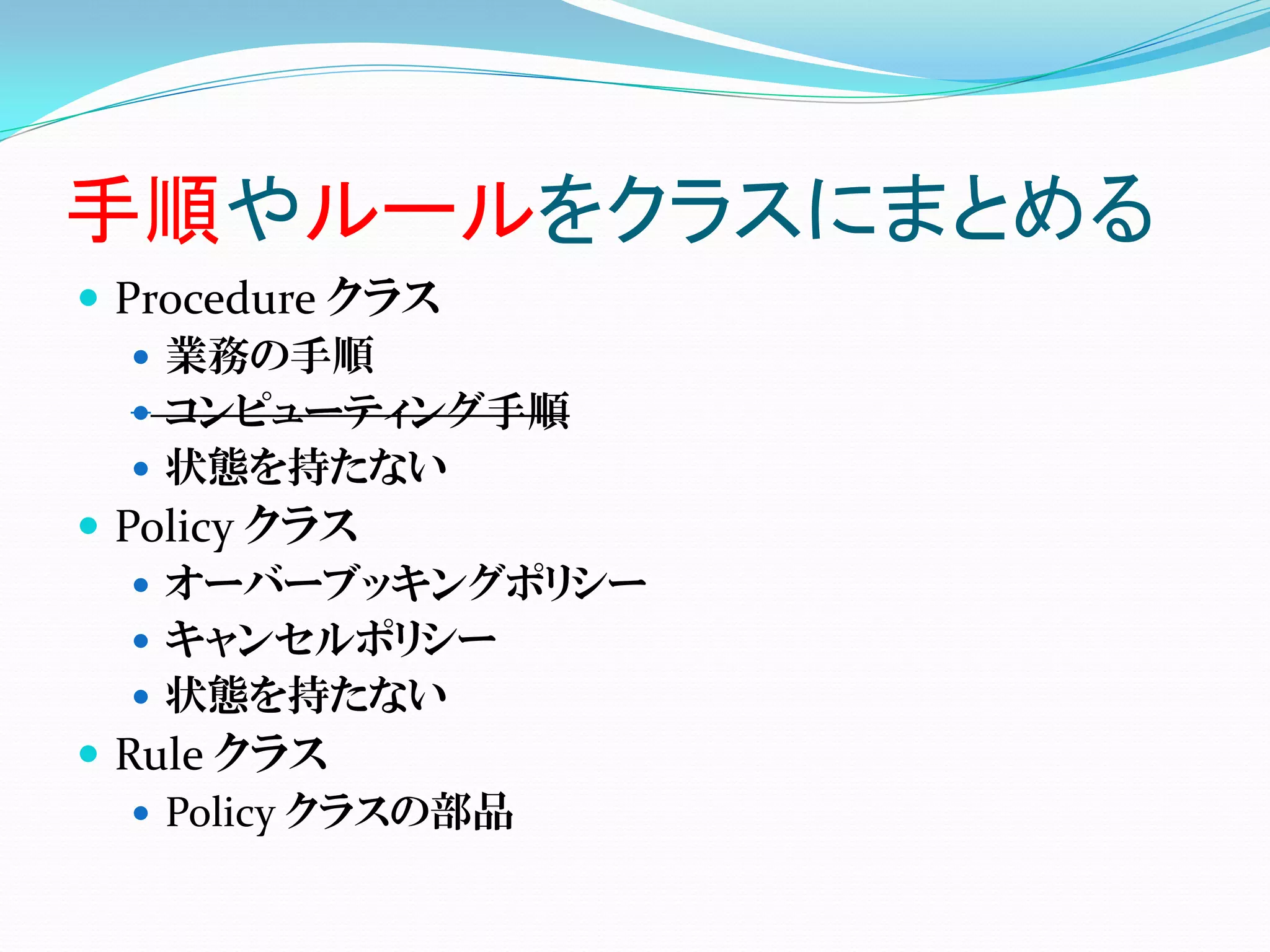 手順やルールをクラスにまとめる
 Procedure クラス
    業務の手順
    コンピューティング手順
    状態を持たない
 Policy クラス
    オーバーブッキングポリシー
    キャンセルポリシー
    状態を持たない
 Rule クラス
    Policy クラスの部品
 