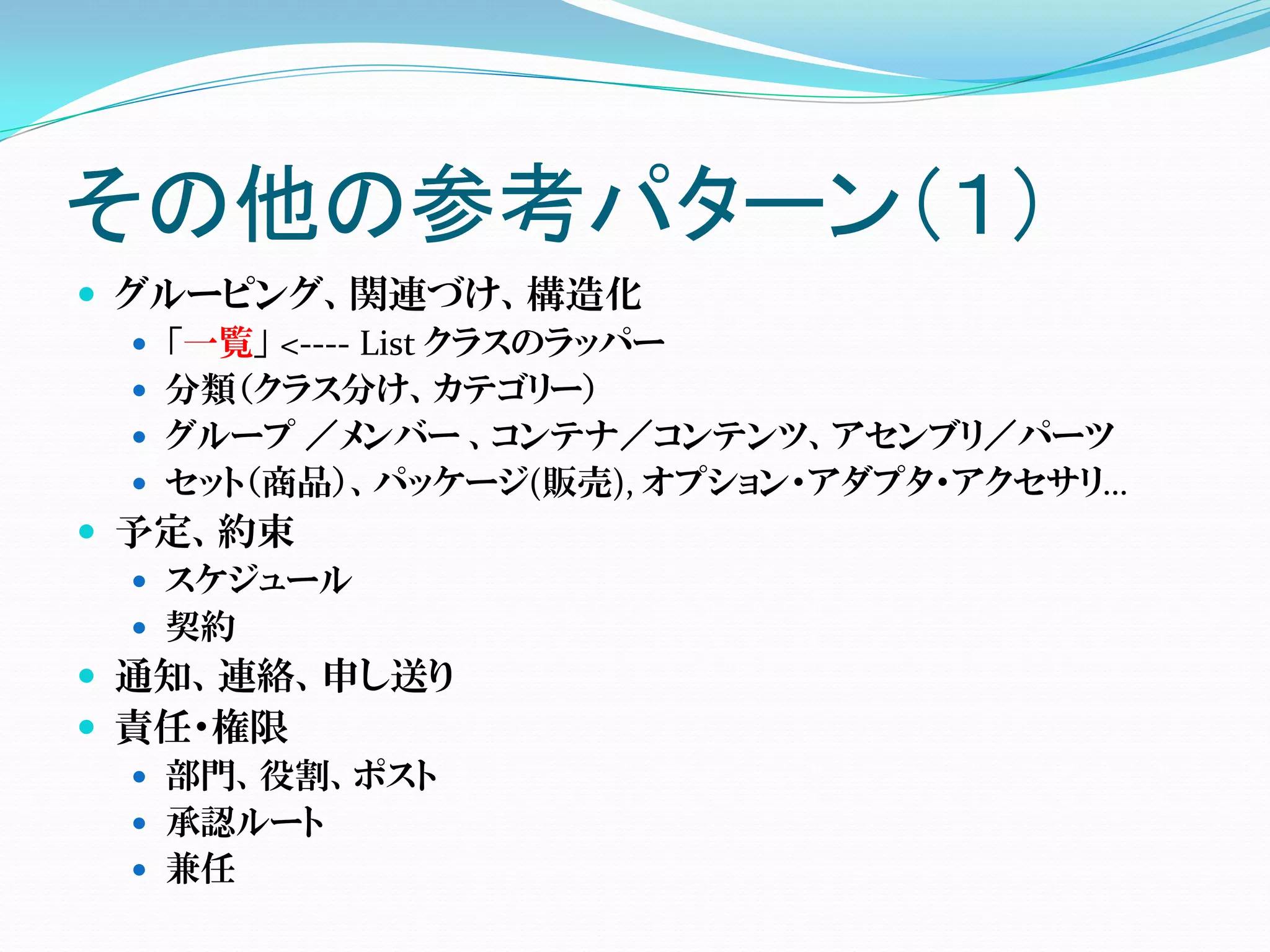 その他の参考パターン（１）
 グルーピング、関連づけ、構造化
   「一覧」 <---- List クラスのラッパー
   分類（クラス分け、カテゴリー）
   グループ ／メンバー 、コンテナ／コンテンツ、アセンブリ／パーツ
   セット（商品）、パッケージ(販売), オプション・アダプタ・アクセサリ…
 予定、約束
   スケジュール
   契約
 通知、連絡、申し送り
 責任・権限
   部門、役割、ポスト
   承認ルート
   兼任
 