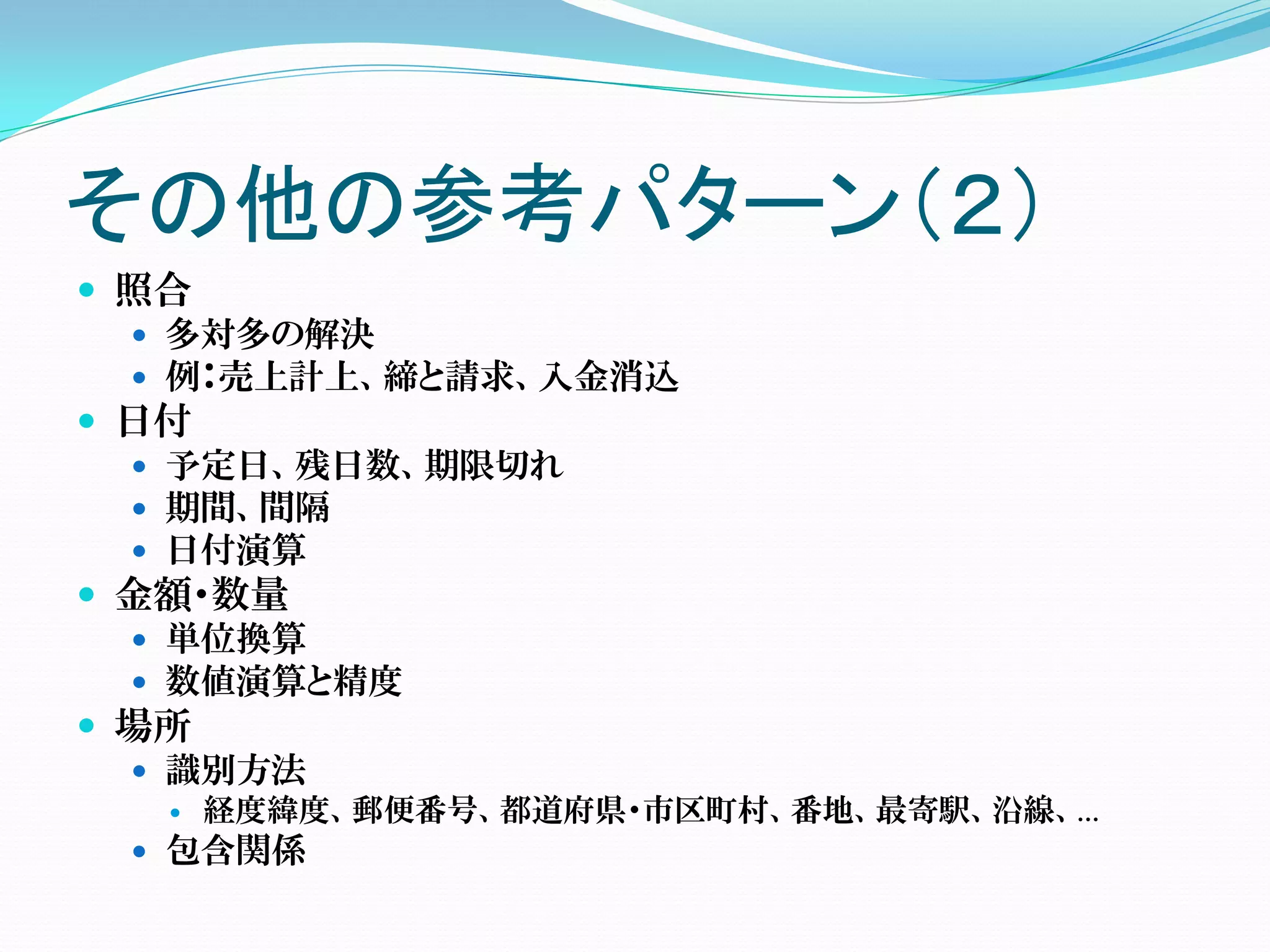 その他の参考パターン（２）
 照合
   多対多の解決
   例：売上計上、締と請求、入金消込
 日付
   予定日、残日数、期限切れ
   期間、間隔
   日付演算
 金額・数量
   単位換算
   数値演算と精度
 場所
   識別方法
      経度緯度、郵便番号、都道府県・市区町村、番地、最寄駅、沿線、…
  包含関係
 
