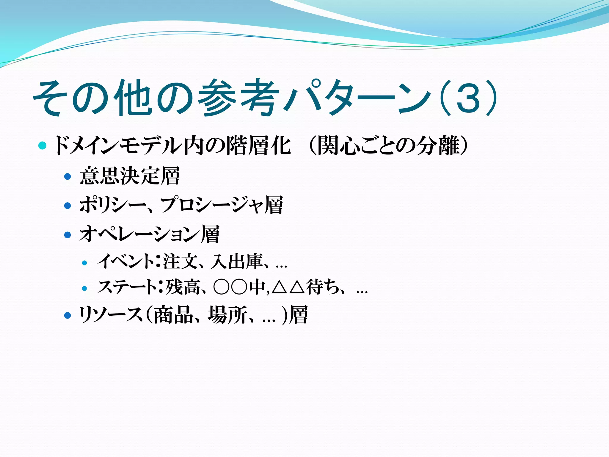 その他の参考パターン（３）
 ドメインモデル内の階層化 （関心ごとの分離）
    意思決定層
    ポリシー、プロシージャ層
    オペレーション層
     イベント：注文、入出庫、…
     ステート：残高、〇〇中,△△待ち、 …
  リソース（商品、場所、… )層
 