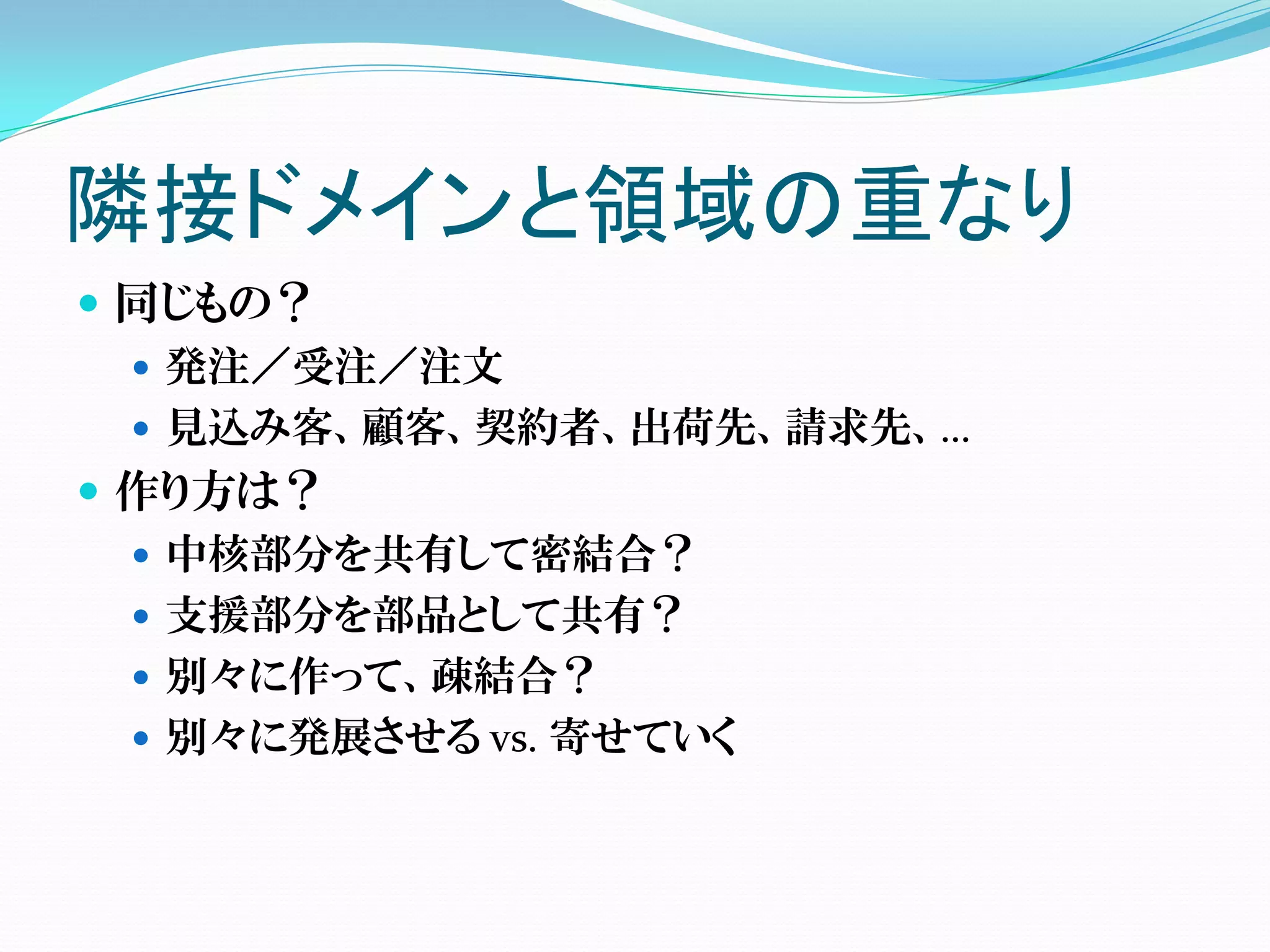 隣接ドメインと領域の重なり
 同じもの？
   発注／受注／注文
   見込み客、顧客、契約者、出荷先、請求先、…
 作り方は？
   中核部分を共有して密結合？
   支援部分を部品として共有？
   別々に作って、疎結合？
   別々に発展させる vs. 寄せていく
 