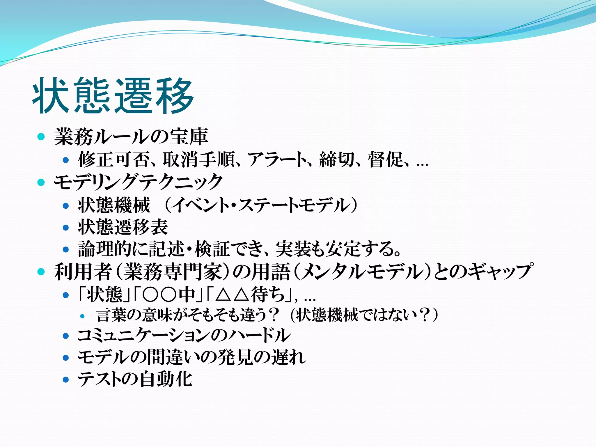 状態遷移
 業務ルールの宝庫
   修正可否、取消手順、アラート、締切、督促、…
 モデリングテクニック
   状態機械 （イベント・ステートモデル）
   状態遷移表
   論理的に記述・検証でき、実装も安定する。
 利用者（業務専門家）の用語（メンタルモデル）とのギャップ
   「状態」「○○中」「△△待ち」, …
     言葉の意味がそもそも違う？ (状態機械ではない？）
  コミュニケーションのハードル
  モデルの間違いの発見の遅れ
  テストの自動化
 