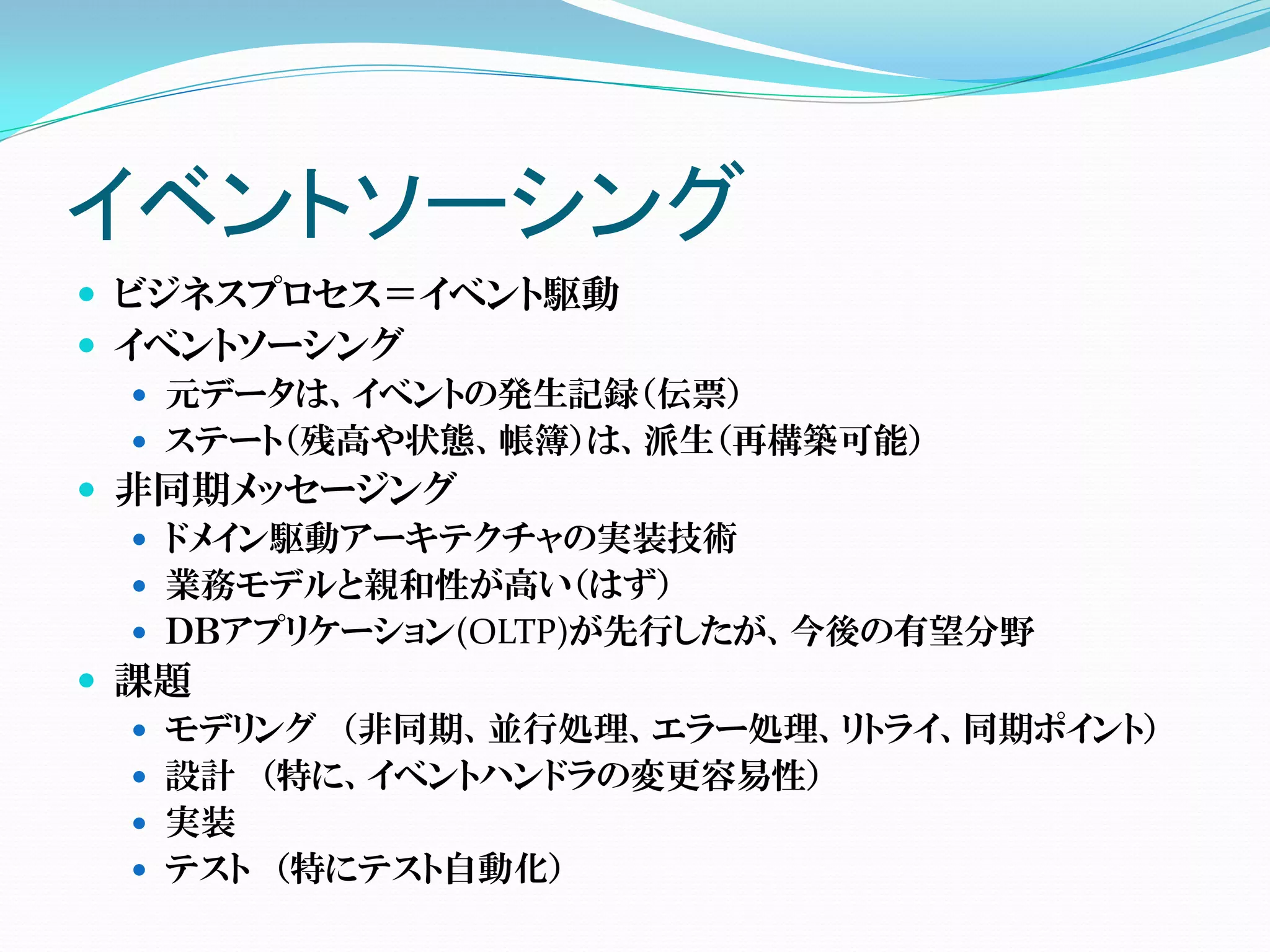 イベントソーシング
 ビジネスプロセス＝イベント駆動
 イベントソーシング
    元データは、イベントの発生記録（伝票）
    ステート（残高や状態、帳簿）は、派生（再構築可能）
 非同期メッセージング
    ドメイン駆動アーキテクチャの実装技術
    業務モデルと親和性が高い（はず）
    ＤＢアプリケーション(OLTP)が先行したが、今後の有望分野
 課題
    モデリング （非同期、並行処理、エラー処理、リトライ、同期ポイント）
    設計 （特に、イベントハンドラの変更容易性）
    実装
    テスト （特にテスト自動化）
 