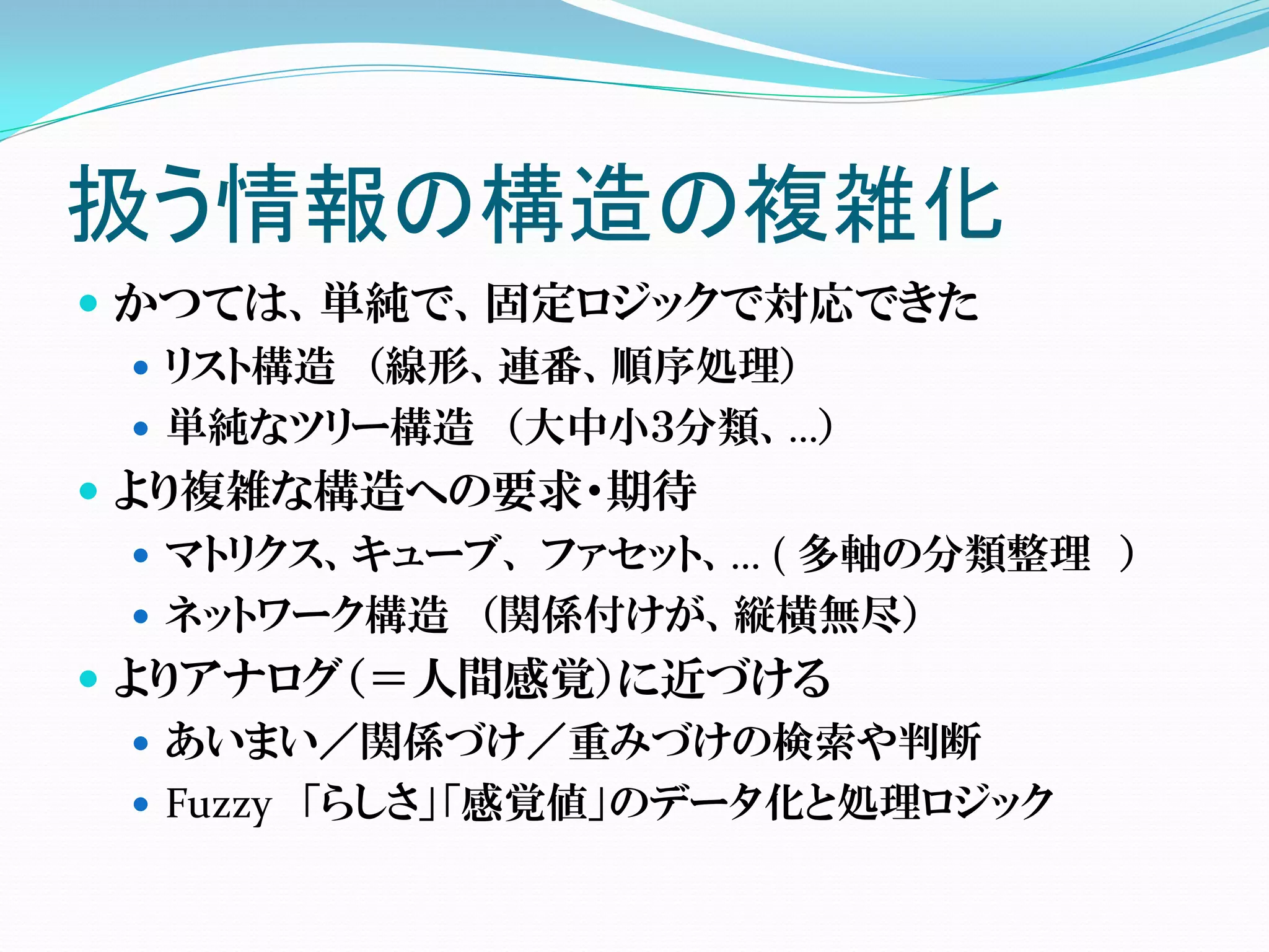 扱う情報の構造の複雑化
 かつては、単純で、固定ロジックで対応できた
   リスト構造 （線形、連番、順序処理）
   単純なツリー構造 （大中小３分類、…）
 より複雑な構造への要求・期待
   マトリクス、キューブ、 ファセット、… ( 多軸の分類整理 ）
   ネットワーク構造 （関係付けが、縦横無尽）
 よりアナログ（＝人間感覚）に近づける
   あいまい／関係づけ／重みづけの検索や判断
   Fuzzy 「らしさ」「感覚値」のデータ化と処理ロジック
 