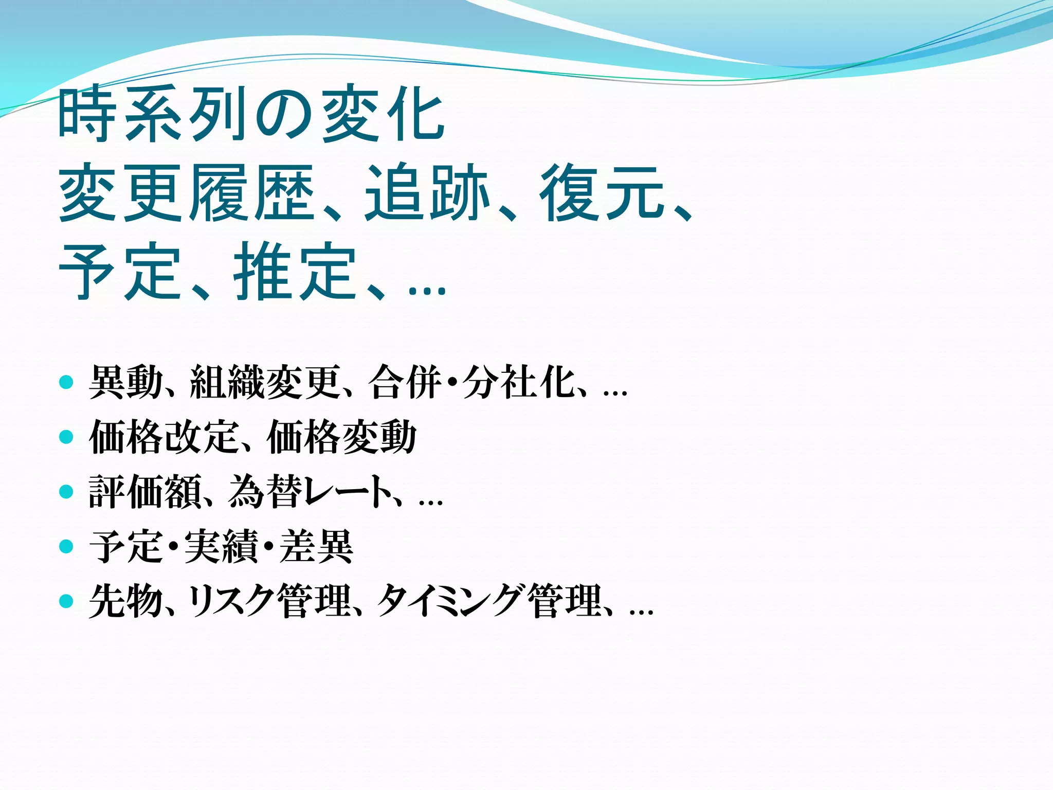 時系列の変化
変更履歴、追跡、復元、
予定、推定、…
 異動、組織変更、合併・分社化、…
 価格改定、価格変動
 評価額、為替レート、…
 予定・実績・差異
 先物、リスク管理、タイミング管理、…
 