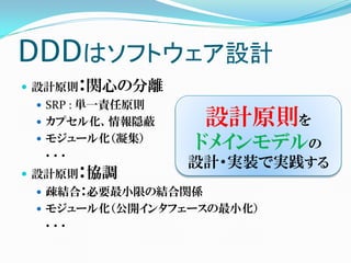 DDDはソフトウェア設計
 設計原則：関心の分離
  SRP : 単一責任原則
  カプセル化、情報隠蔽       設計原則を
  モジュール化（凝集）
  ．．．
                  ドメインモデルの
                  設計・実装で実践する
 設計原則：協調
  疎結合：必要最小限の結合関係
  モジュール化（公開インタフェースの最小化）
  ．．．
 