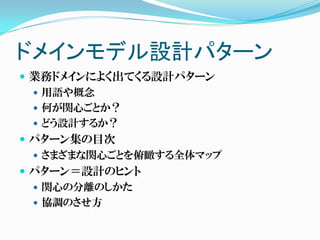 ドメインモデル設計パターン
 業務ドメインによく出てくる設計パターン
   用語や概念
   何が関心ごとか？
   どう設計するか？
 パターン集の目次
   さまざまな関心ごとを俯瞰する全体マップ
 パターン＝設計のヒント
   関心の分離のしかた
   協調のさせ方
 