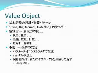 Value Object
 基本語彙の設計・実装パターン
 String, BigDecimal, Date/long のラッパー
 型宣言 -> 表現力の向上
    氏名、社名、…
    金額、数量、日数、…
    登録日、締切日、…
 不変 -> 振舞の安定
    パラメータ付コンストラクタで生成
    set メソッド禁止
    演算結果は、新たにオブジェクトを生成して返す
      String と同じ
 