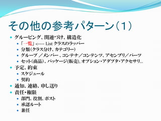 その他の参考パターン（１）
 グルーピング、関連づけ、構造化
   「一覧」 <---- List クラスのラッパー
   分類（クラス分け、カテゴリー）
   グループ ／メンバー 、コンテナ／コンテンツ、アセンブリ／パーツ
   セット（商品）、パッケージ(販売), オプション・アダプタ・アクセサリ…
 予定、約束
   スケジュール
   契約
 通知、連絡、申し送り
 責任・権限
   部門、役割、ポスト
   承認ルート
   兼任
 