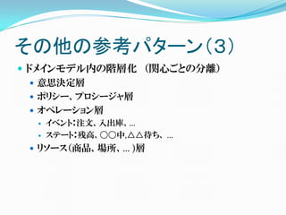 その他の参考パターン（３）
 ドメインモデル内の階層化 （関心ごとの分離）
    意思決定層
    ポリシー、プロシージャ層
    オペレーション層
     イベント：注文、入出庫、…
     ステート：残高、〇〇中,△△待ち、 …
  リソース（商品、場所、… )層
 