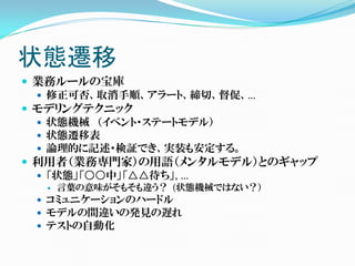 状態遷移
 業務ルールの宝庫
   修正可否、取消手順、アラート、締切、督促、…
 モデリングテクニック
   状態機械 （イベント・ステートモデル）
   状態遷移表
   論理的に記述・検証でき、実装も安定する。
 利用者（業務専門家）の用語（メンタルモデル）とのギャップ
   「状態」「○○中」「△△待ち」, …
     言葉の意味がそもそも違う？ (状態機械ではない？）
  コミュニケーションのハードル
  モデルの間違いの発見の遅れ
  テストの自動化
 