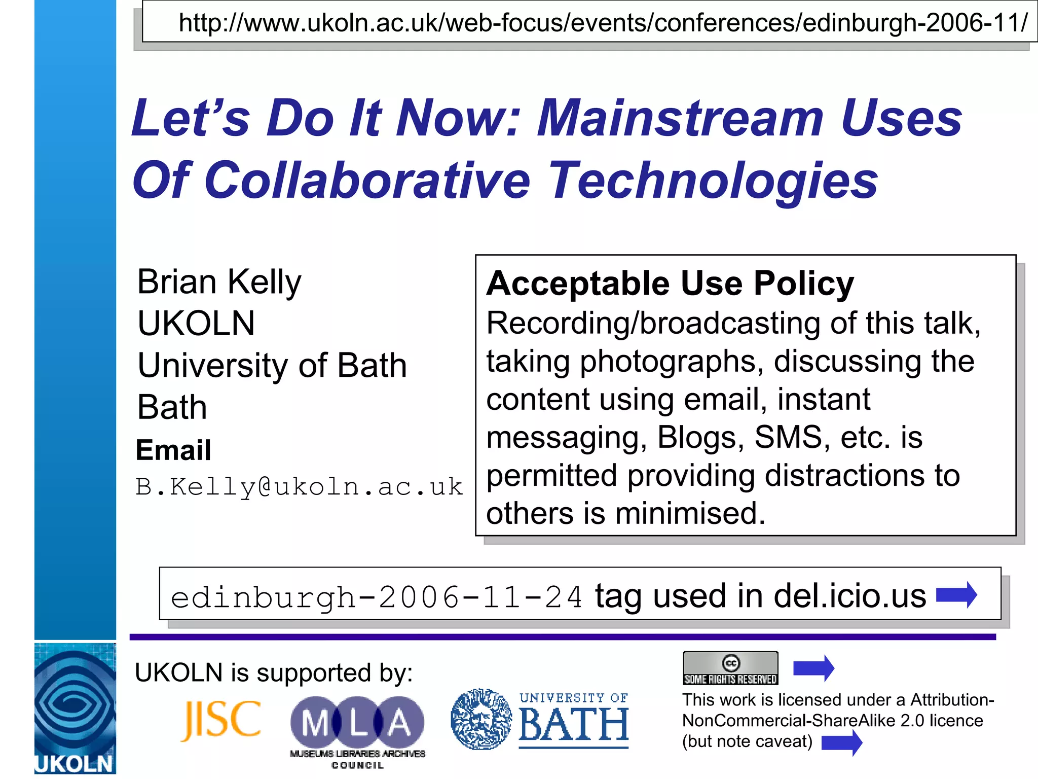 Let’s Do It Now: Mainstream Uses Of Collaborative Technologies Brian Kelly UKOLN University of Bath Bath Email [email_address] UKOLN is supported by: http://www.ukoln.ac.uk/web-focus/events/conferences/edinburgh-2006-11/ Acceptable Use Policy Recording/broadcasting of this talk, taking photographs, discussing the content using email, instant messaging, Blogs, SMS, etc. is permitted providing distractions to others is minimised. This work is licensed under a Attribution-NonCommercial-ShareAlike 2.0 licence (but note caveat) edinburgh-2006-11-24  tag used in del.icio.us  