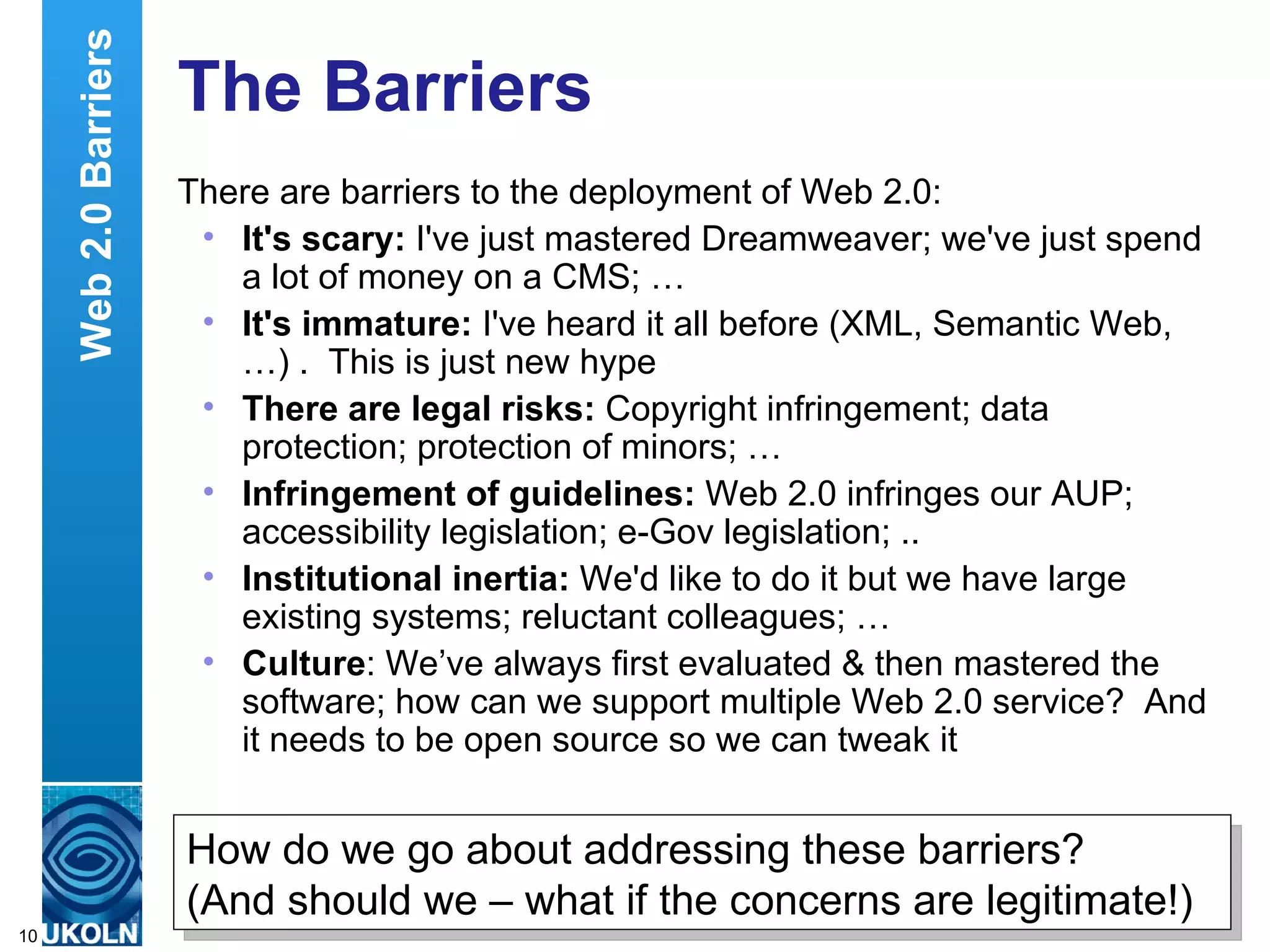 The Barriers There are barriers to the deployment of Web 2.0: It's scary:  I've just mastered Dreamweaver; we've just spend a lot of money on a CMS; … It's immature:  I've heard it all before (XML, Semantic Web, …) .  This is just new hype  There are legal risks:  Copyright infringement; data protection; protection of minors; … Infringement of guidelines:  Web 2.0 infringes our AUP; accessibility legislation; e-Gov legislation; .. Institutional inertia:  We'd like to do it but we have large existing systems; reluctant colleagues; … Culture : We’ve always first evaluated & then mastered the software; how can we support multiple Web 2.0 service?  And it needs to be open source so we can tweak it Web 2.0 Barriers How do we go about addressing these barriers?  (And should we – what if the concerns are legitimate!) 