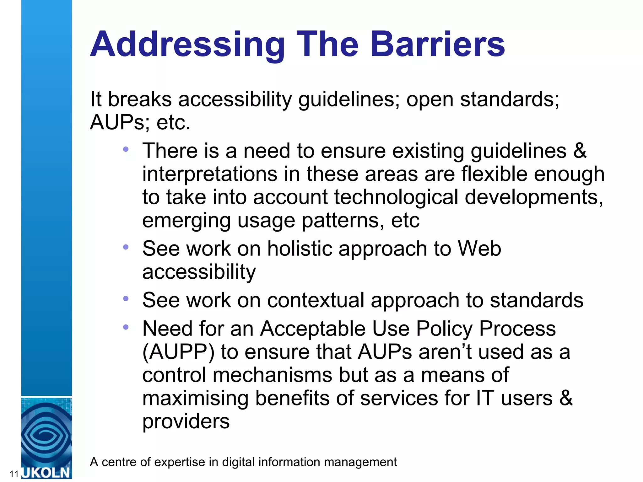 Addressing The Barriers It breaks accessibility guidelines; open standards; AUPs; etc. There is a need to ensure existing guidelines & interpretations in these areas are flexible enough to take into account technological developments, emerging usage patterns, etc See work on holistic approach to Web accessibility See work on contextual approach to standards Need for an Acceptable Use Policy Process (AUPP) to ensure that AUPs aren’t used as a control mechanisms but as a means of maximising benefits of services for IT users & providers 