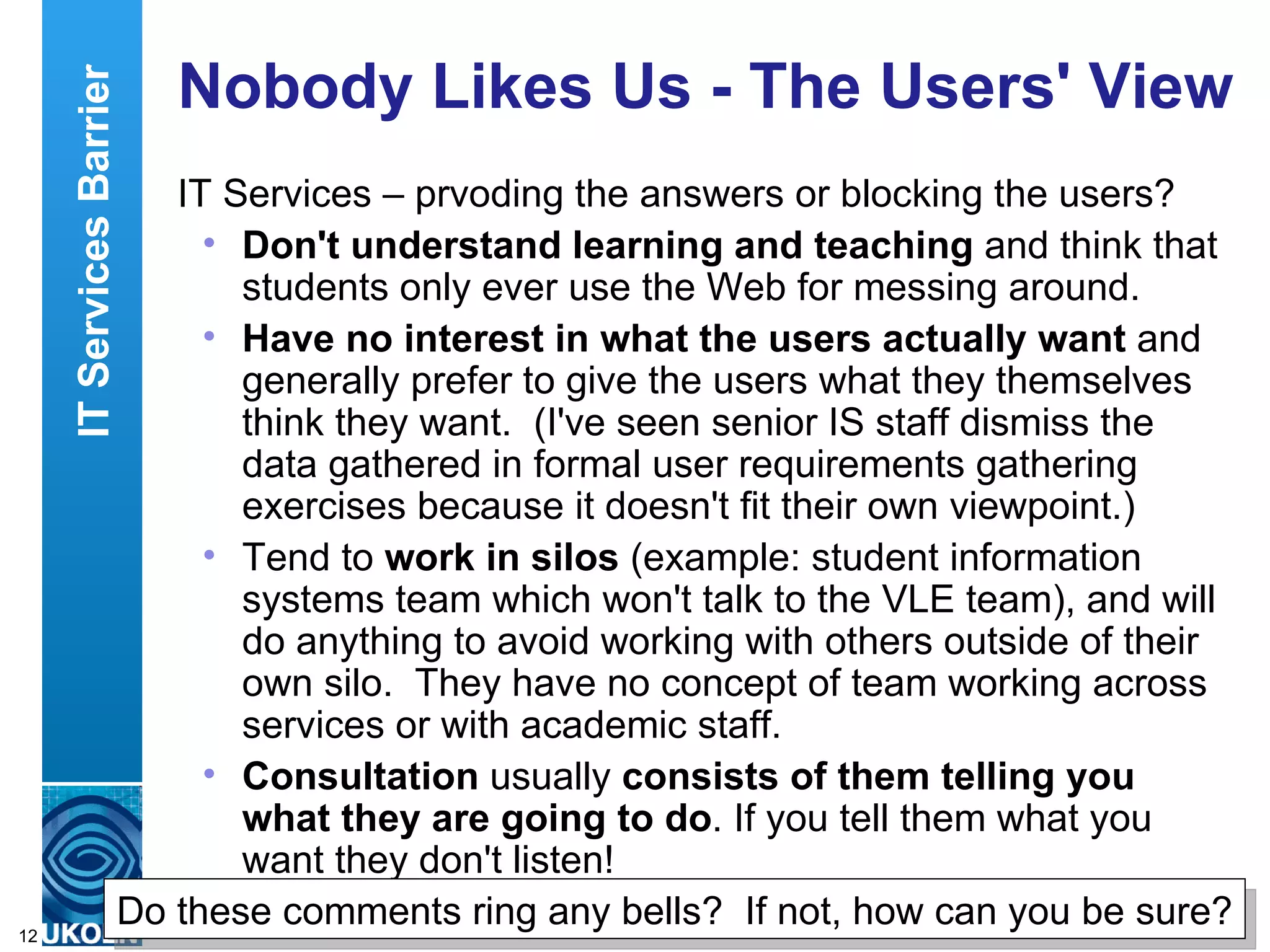 Nobody Likes Us - The Users' View IT Services – prvoding the answers or blocking the users? Don't understand learning and teaching  and think that students only ever use the Web for messing around. Have no interest in what the users actually want  and generally prefer to give the users what they themselves think they want.  (I've seen senior IS staff dismiss the data gathered in formal user requirements gathering exercises because it doesn't fit their own viewpoint.) Tend to  work in silos  (example: student information systems team which won't talk to the VLE team), and will do anything to avoid working with others outside of their own silo.  They have no concept of team working across services or with academic staff. Consultation  usually  consists of them telling you what they are going to do . If you tell them what you want they don't listen! IT Services Barrier Do these comments ring any bells?  If not, how can you be sure? 
