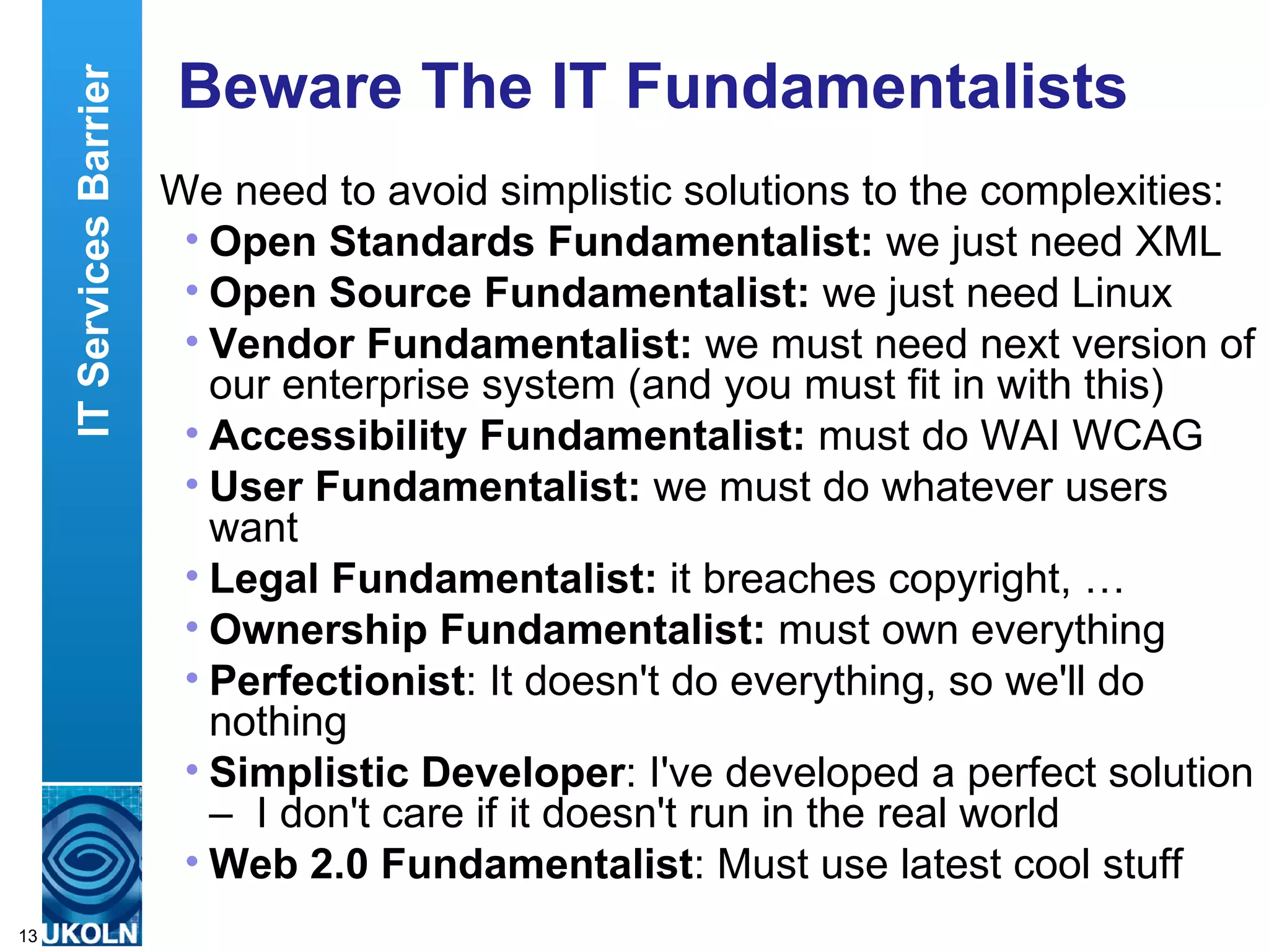 Beware The IT Fundamentalists We need to avoid simplistic solutions to the complexities: Open Standards Fundamentalist:  we just need XML Open Source Fundamentalist:  we just need Linux Vendor Fundamentalist:  we must need next version of our enterprise system (and you must fit in with this) Accessibility Fundamentalist:  must do WAI WCAG User Fundamentalist:  we must do whatever users want Legal Fundamentalist:  it breaches copyright, … Ownership   Fundamentalist:  must own everything Perfectionist : It doesn't do everything, so we'll do nothing Simplistic Developer : I've developed a perfect solution –  I don't care if it doesn't run in the real world Web 2.0 Fundamentalist : Must use latest cool stuff IT Services Barrier 