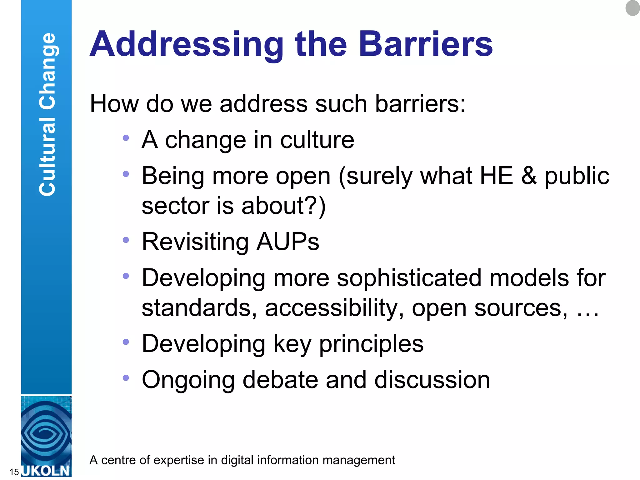 Addressing the Barriers How do we address such barriers: A change in culture Being more open (surely what HE & public sector is about?) Revisiting AUPs Developing more sophisticated models for standards, accessibility, open sources, … Developing key principles Ongoing debate and discussion Cultural Change 