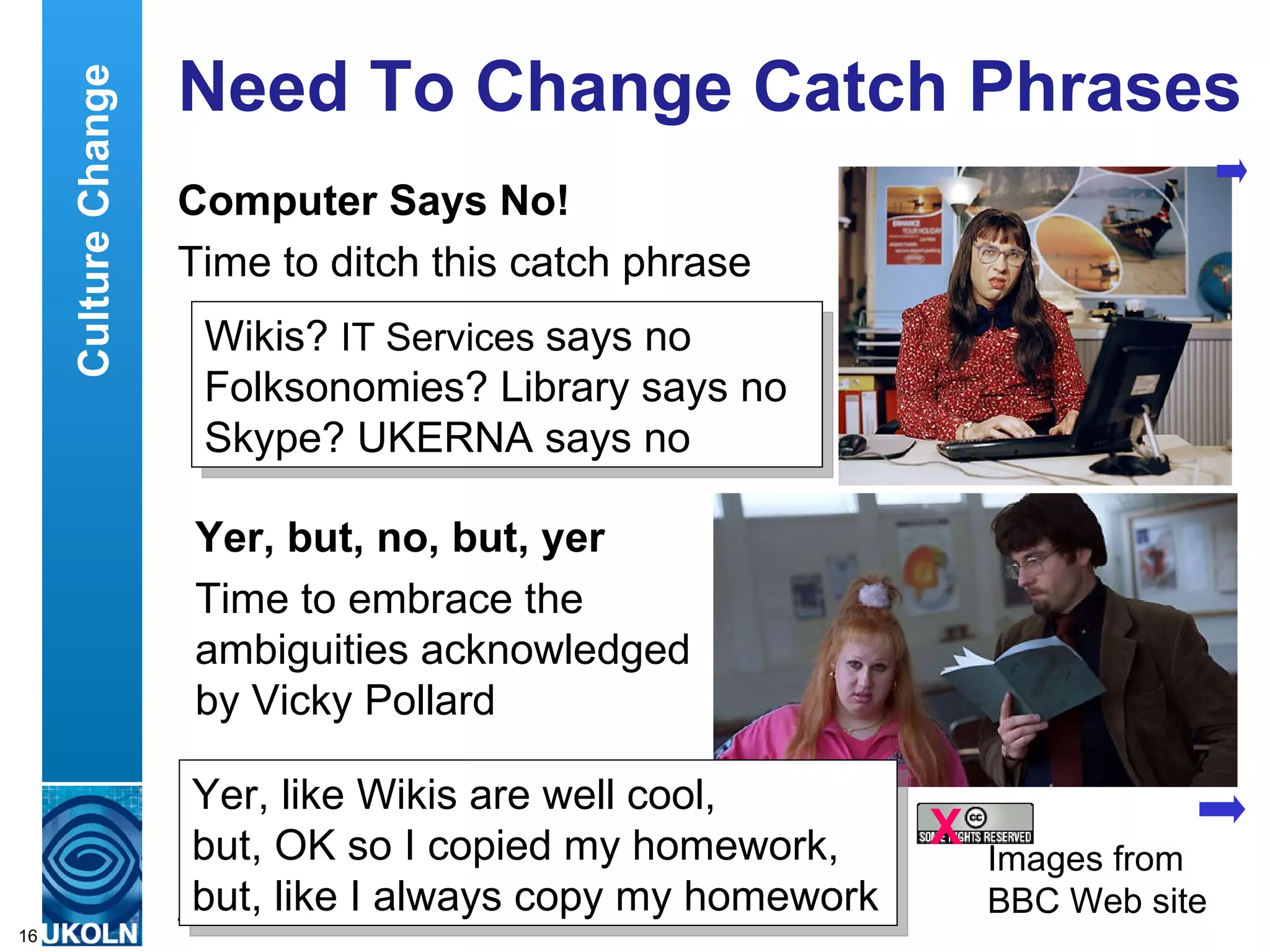 Need To Change Catch Phrases Computer Says No! Time to ditch this catch phrase Wikis?  IT Services  says no Folksonomies? Library says no Skype? UKERNA says no Culture Change X Yer, but, no, but, yer Time to embrace the ambiguities acknowledged by Vicky Pollard  Yer, like Wikis are well cool,  but, OK so I copied my homework,  but, like I always copy my homework Images from BBC Web site 