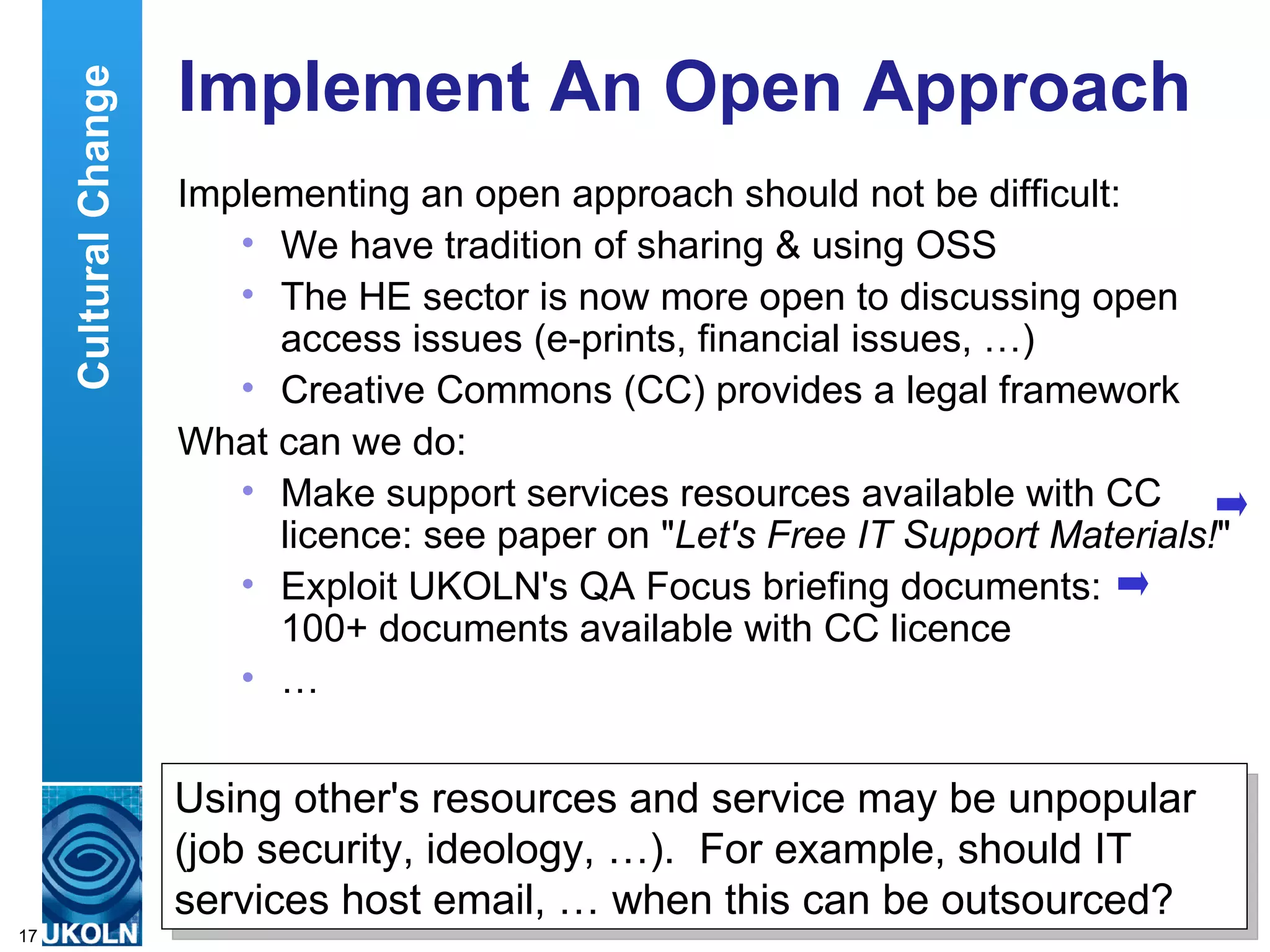 Implement An Open Approach Implementing an open approach should not be difficult: We have tradition of sharing & using OSS The HE sector is now more open to discussing open access issues (e-prints, financial issues, …) Creative Commons (CC) provides a legal framework What can we do: Make support services resources available with CC licence: see paper on &quot; Let's Free IT Support Materials! &quot; Exploit UKOLN's QA Focus briefing documents:  100+ documents available with CC licence  … Using other's resources and service may be unpopular (job security, ideology, …).  For example, should IT services host email, … when this can be outsourced? Cultural Change 