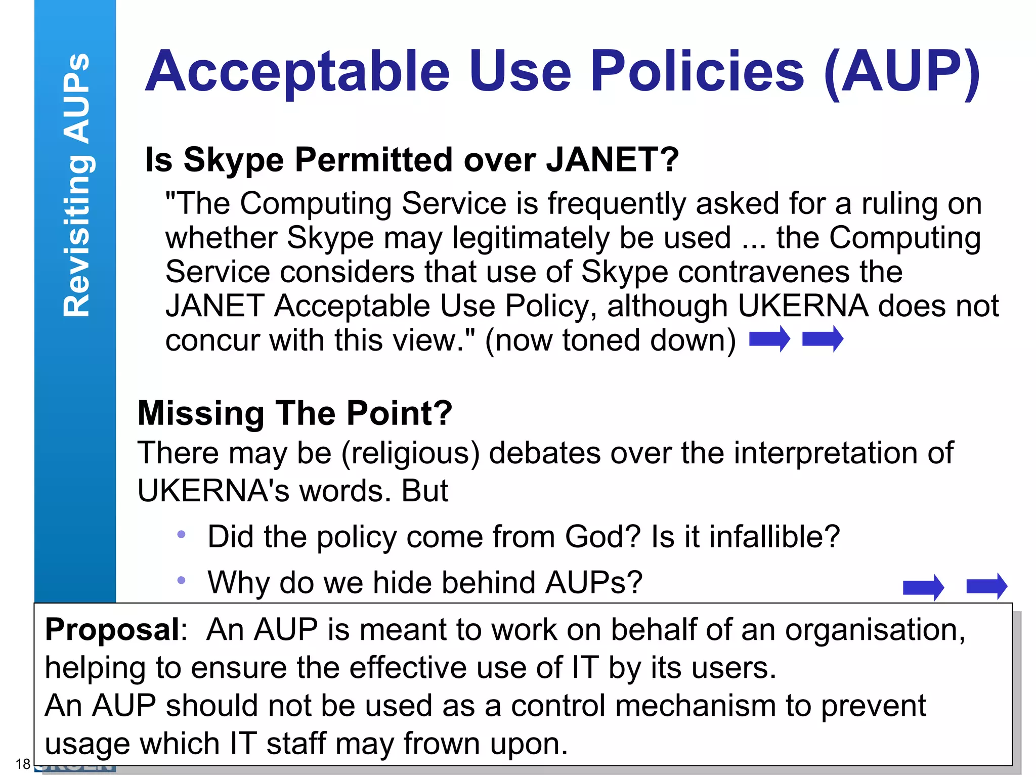 Acceptable Use Policies (AUP) Is Skype Permitted over JANET? &quot;The Computing Service is frequently asked for a ruling on whether Skype may legitimately be used ... the Computing Service considers that use of Skype contravenes the JANET Acceptable Use Policy, although UKERNA does not concur with this view.&quot; (now toned down) Missing The Point? There may be (religious) debates over the interpretation of UKERNA's words. But Did the policy come from God? Is it infallible? Why do we hide behind AUPs? Revisiting AUPs Proposal :  An AUP is meant to work on behalf of an organisation, helping to ensure the effective use of IT by its users. An AUP should not be used as a control mechanism to prevent usage which IT staff may frown upon. 