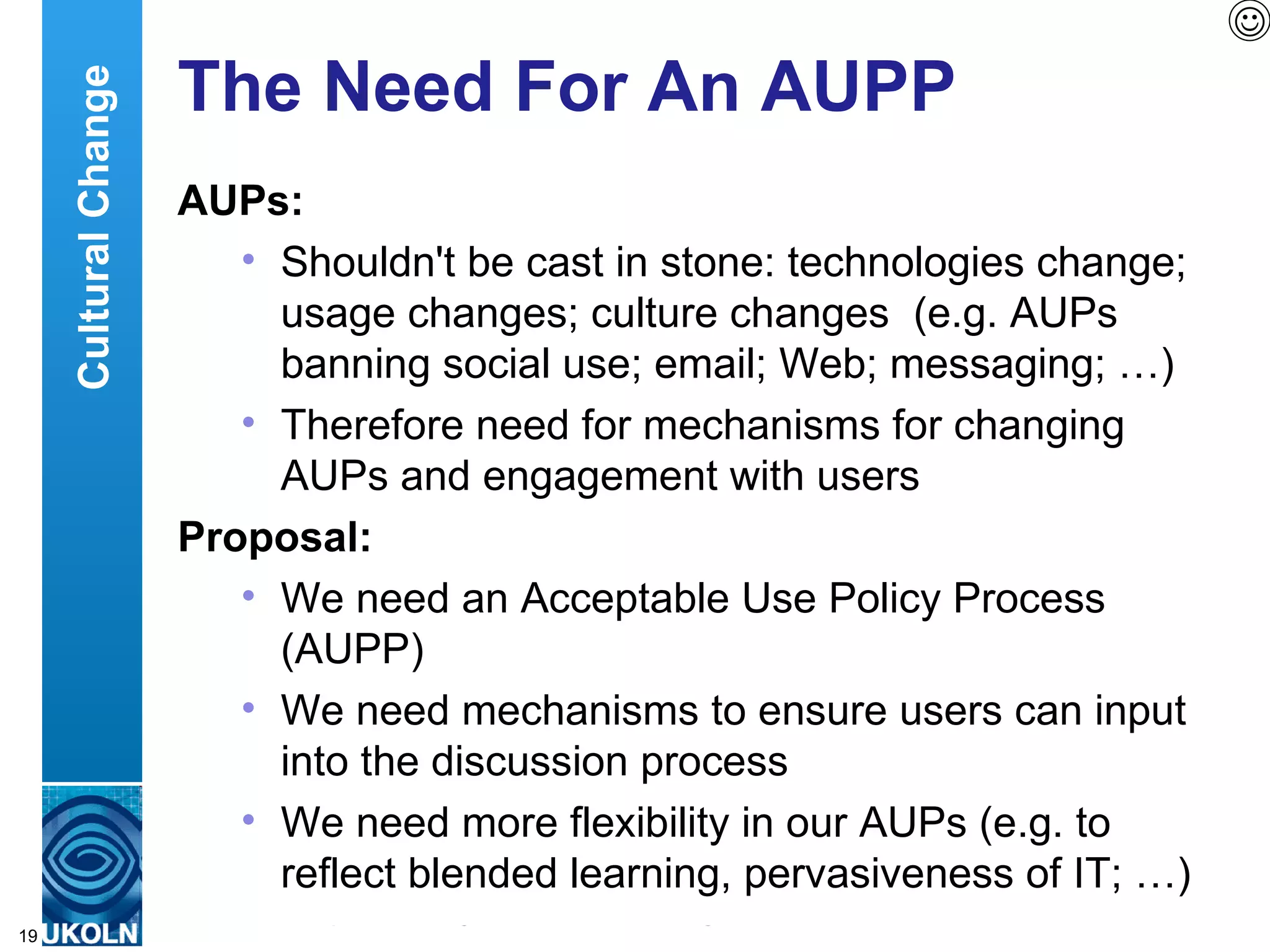 The Need For An AUPP AUPs: Shouldn't be cast in stone: technologies change; usage changes; culture changes  (e.g. AUPs banning social use; email; Web; messaging; …) Therefore need for mechanisms for changing AUPs and engagement with users Proposal: We need an Acceptable Use Policy Process (AUPP)  We need mechanisms to ensure users can input into the discussion process We need more flexibility in our AUPs (e.g. to reflect blended learning, pervasiveness of IT; …)  Cultural Change 