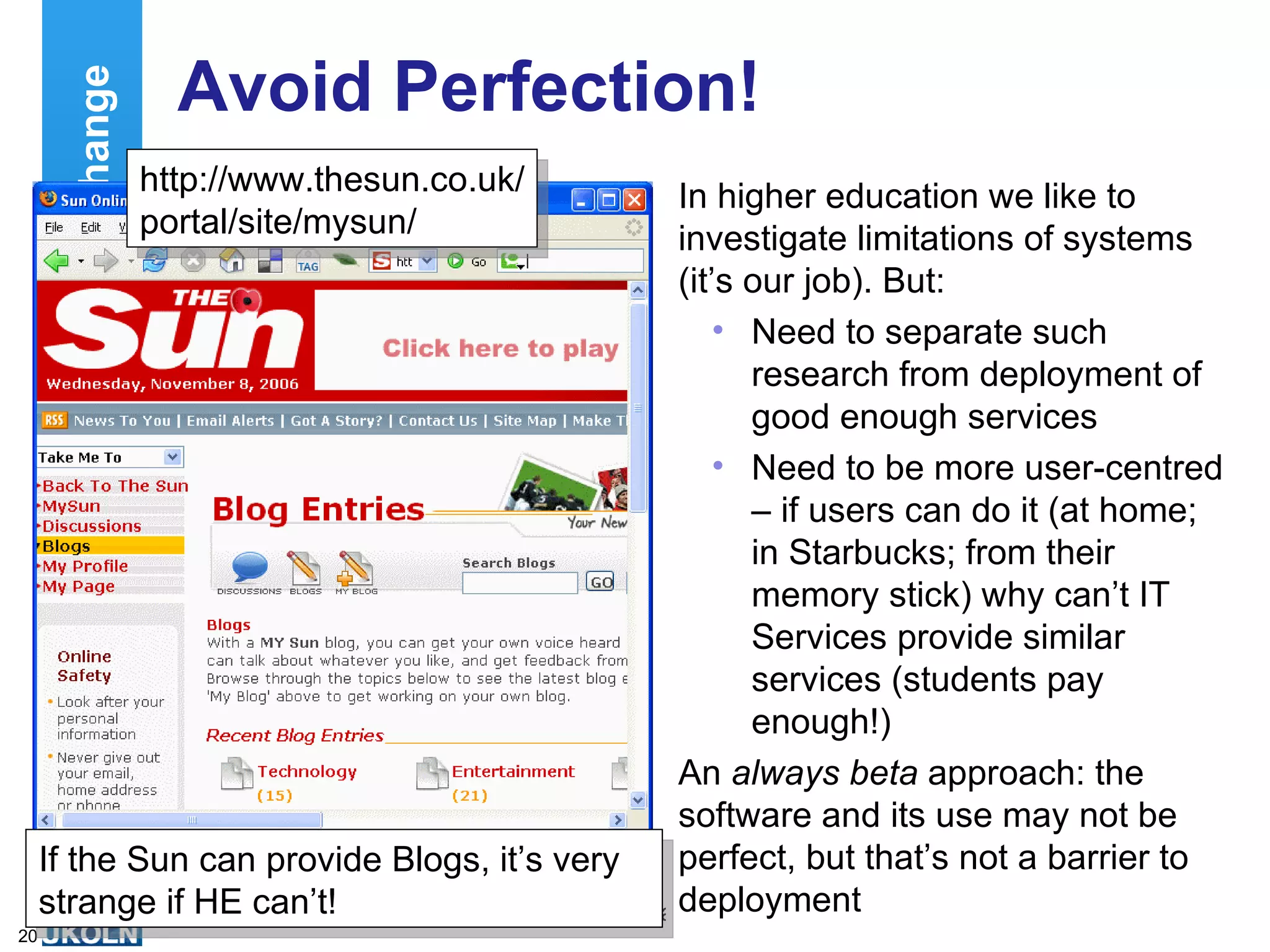 Avoid Perfection! In higher education we like to investigate limitations of systems (it’s our job). But: Need to separate such research from deployment of good enough services Need to be more user-centred – if users can do it (at home; in Starbucks; from their memory stick) why can’t IT Services provide similar services (students pay enough!) An  always beta  approach: the software and its use may not be perfect, but that’s not a barrier to deployment Cultural Change If the Sun can provide Blogs, it’s very strange if HE can’t! http://www.thesun.co.uk/ portal/site/mysun/ 