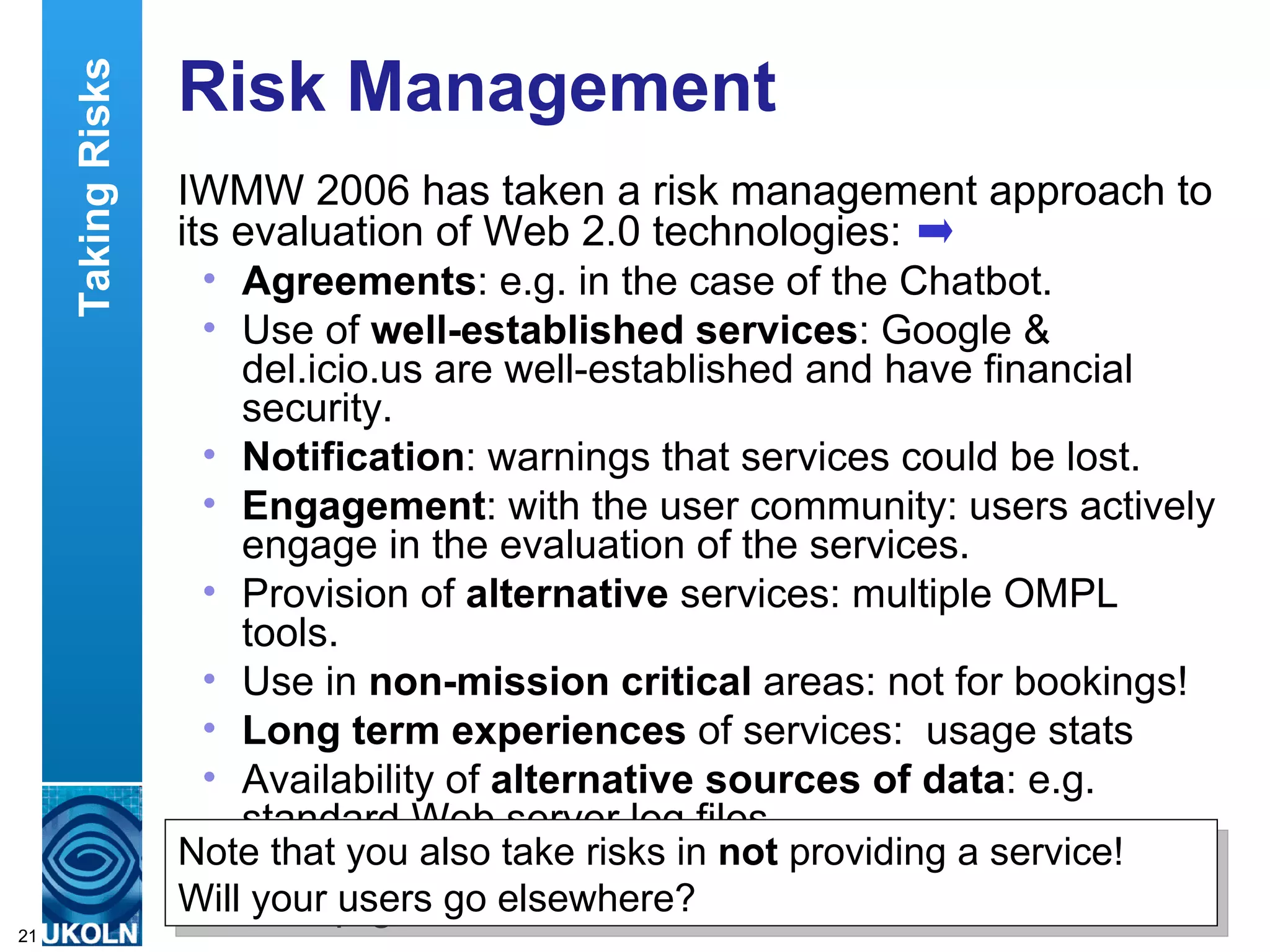 Risk Management IWMW 2006 has taken a risk management approach to its evaluation of Web 2.0 technologies: Agreements : e.g. in the case of the Chatbot. Use of  well-established services : Google & del.icio.us are well-established and have financial security.  Notification : warnings that services could be lost.  Engagement : with the user community: users actively engage in the evaluation of the services.  Provision of  alternative  services: multiple OMPL tools.  Use in  non-mission critical  areas: not for bookings!  Long term experiences  of services:  usage stats Availability of  alternative sources of data : e.g. standard Web server log files. Data export  and aggregation: RSS feeds, aggregated in Suprglu, OPML viewers, etc. Taking Risks Note that you also take risks in  not  providing a service!  Will your users go elsewhere? 