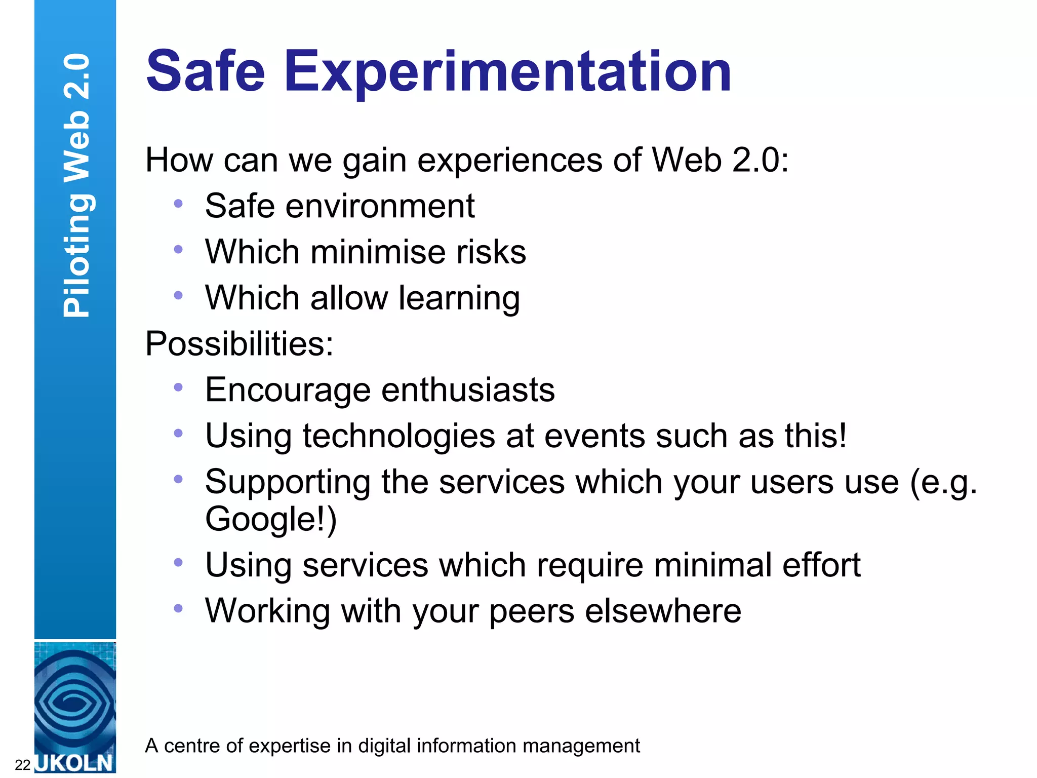 Safe Experimentation How can we gain experiences of Web 2.0: Safe environment Which minimise risks Which allow learning Possibilities: Encourage enthusiasts Using technologies at events such as this! Supporting the services which your users use (e.g. Google!) Using services which require minimal effort Working with your peers elsewhere Piloting Web 2.0 