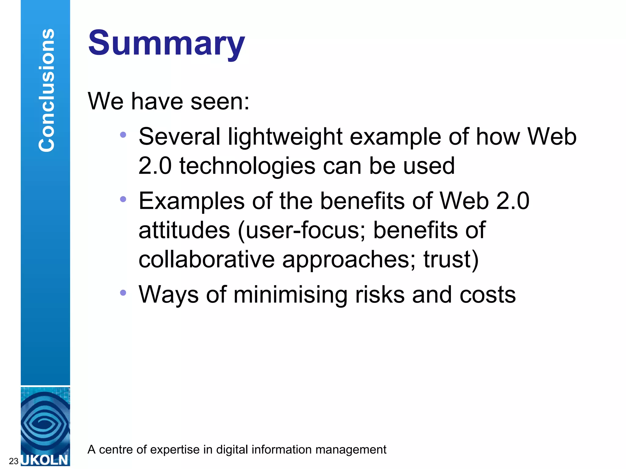 Summary  We have seen: Several lightweight example of how Web 2.0 technologies can be used Examples of the benefits of Web 2.0 attitudes (user-focus; benefits of collaborative approaches; trust) Ways of minimising risks and costs  Conclusions 